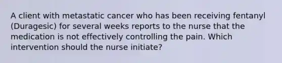 A client with metastatic cancer who has been receiving fentanyl (Duragesic) for several weeks reports to the nurse that the medication is not effectively controlling the pain. Which intervention should the nurse initiate?