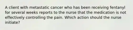 A client with metastatic cancer who has been receiving fentanyl for several weeks reports to the nurse that the medication is not effectively controlling the pain. Which action should the nurse initiate?