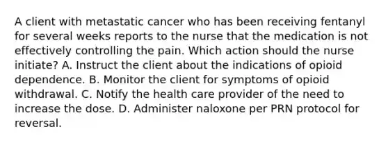 A client with metastatic cancer who has been receiving fentanyl for several weeks reports to the nurse that the medication is not effectively controlling the pain. Which action should the nurse initiate? A. Instruct the client about the indications of opioid dependence. B. Monitor the client for symptoms of opioid withdrawal. C. Notify the health care provider of the need to increase the dose. D. Administer naloxone per PRN protocol for reversal.