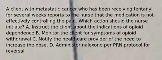 A client with metastatic cancer who has been receiving fentanyl for several weeks reports to the nurse that the medication is not effectively controlling the pain. Which action should the nurse initiate? A. Instruct the client about the indications of opioid dependence B. Monitor the client for symptoms of opioid withdrawal C. Notify the healthcare provider of the need to increase the dose. D. Administer naloxone per PRN protocol for reversal