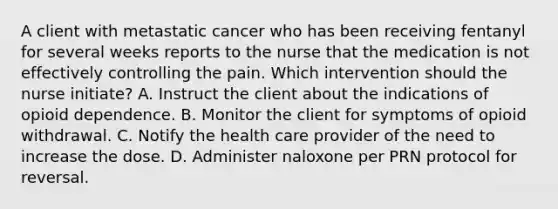 A client with metastatic cancer who has been receiving fentanyl for several weeks reports to the nurse that the medication is not effectively controlling the pain. Which intervention should the nurse initiate? A. Instruct the client about the indications of opioid dependence. B. Monitor the client for symptoms of opioid withdrawal. C. Notify the health care provider of the need to increase the dose. D. Administer naloxone per PRN protocol for reversal.