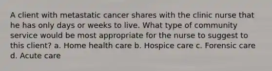 A client with metastatic cancer shares with the clinic nurse that he has only days or weeks to live. What type of community service would be most appropriate for the nurse to suggest to this client? a. Home health care b. Hospice care c. Forensic care d. Acute care