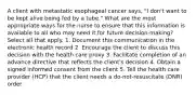 A client with metastatic esophageal cancer says, "I don't want to be kept alive being fed by a tube." What are the most appropriate ways for the nurse to ensure that this information is available to all who may need it for future decision-making? Select all that apply. 1. Document this communication in the electronic health record 2. Encourage the client to discuss this decision with the health care proxy 3. Facilitate completion of an advance directive that reflects the client's decision 4. Obtain a signed informed consent from the client 5. Tell the health care provider (HCP) that the client needs a do-not-resuscitate (DNR) order