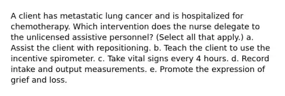 A client has metastatic lung cancer and is hospitalized for chemotherapy. Which intervention does the nurse delegate to the unlicensed assistive personnel? (Select all that apply.) a. Assist the client with repositioning. b. Teach the client to use the incentive spirometer. c. Take vital signs every 4 hours. d. Record intake and output measurements. e. Promote the expression of grief and loss.