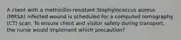 A client with a methicillin-resistant Staphylococcus aureus (MRSA) infected wound is scheduled for a computed tomography (CT) scan. To ensure client and visitor safety during transport, the nurse would implement which precaution?