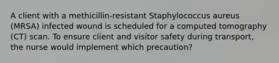 A client with a methicillin-resistant Staphylococcus aureus (MRSA) infected wound is scheduled for a computed tomography (CT) scan. To ensure client and visitor safety during transport, the nurse would implement which precaution?