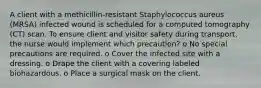 A client with a methicillin-resistant Staphylococcus aureus (MRSA) infected wound is scheduled for a computed tomography (CT) scan. To ensure client and visitor safety during transport, the nurse would implement which precaution? o No special precautions are required. o Cover the infected site with a dressing. o Drape the client with a covering labeled biohazardous. o Place a surgical mask on the client.