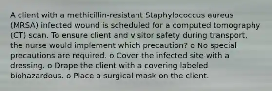 A client with a methicillin-resistant Staphylococcus aureus (MRSA) infected wound is scheduled for a computed tomography (CT) scan. To ensure client and visitor safety during transport, the nurse would implement which precaution? o No special precautions are required. o Cover the infected site with a dressing. o Drape the client with a covering labeled biohazardous. o Place a surgical mask on the client.