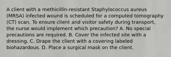 A client with a methicillin-resistant Staphylococcus aureus (MRSA) infected wound is scheduled for a computed tomography (CT) scan. To ensure client and visitor safety during transport, the nurse would implement which precaution? A. No special precautions are required. B. Cover the infected site with a dressing. C. Drape the client with a covering labeled biohazardous. D. Place a surgical mask on the client.