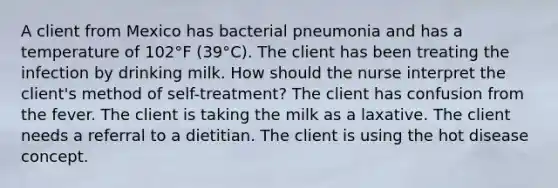 A client from Mexico has bacterial pneumonia and has a temperature of 102°F (39°C). The client has been treating the infection by drinking milk. How should the nurse interpret the client's method of self-treatment? The client has confusion from the fever. The client is taking the milk as a laxative. The client needs a referral to a dietitian. The client is using the hot disease concept.