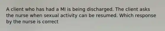 A client who has had a MI is being discharged. The client asks the nurse when sexual activity can be resumed. Which response by the nurse is correct