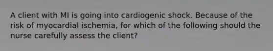 A client with MI is going into cardiogenic shock. Because of the risk of myocardial ischemia, for which of the following should the nurse carefully assess the client?