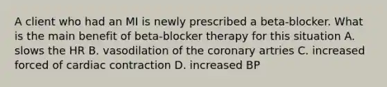 A client who had an MI is newly prescribed a beta-blocker. What is the main benefit of beta-blocker therapy for this situation A. slows the HR B. vasodilation of the coronary artries C. increased forced of cardiac contraction D. increased BP