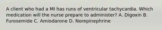 A client who had a MI has runs of ventricular tachycardia. Which medication will the nurse prepare to administer? A. Digoxin B. Furosemide C. Amiodarone D. Norepinephrine