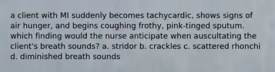 a client with MI suddenly becomes tachycardic, shows signs of air hunger, and begins coughing frothy, pink-tinged sputum. which finding would the nurse anticipate when auscultating the client's breath sounds? a. stridor b. crackles c. scattered rhonchi d. diminished breath sounds