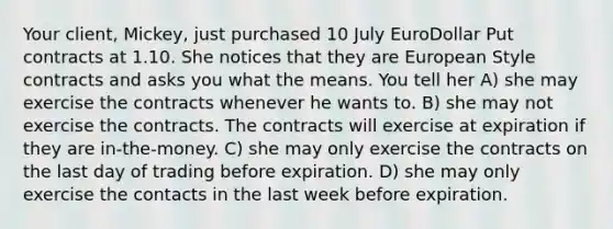 Your client, Mickey, just purchased 10 July EuroDollar Put contracts at 1.10. She notices that they are European Style contracts and asks you what the means. You tell her A) she may exercise the contracts whenever he wants to. B) she may not exercise the contracts. The contracts will exercise at expiration if they are in-the-money. C) she may only exercise the contracts on the last day of trading before expiration. D) she may only exercise the contacts in the last week before expiration.