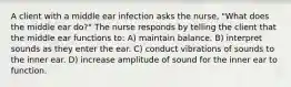 A client with a middle ear infection asks the nurse, "What does the middle ear do?" The nurse responds by telling the client that the middle ear functions to: A) maintain balance. B) interpret sounds as they enter the ear. C) conduct vibrations of sounds to the inner ear. D) increase amplitude of sound for the inner ear to function.