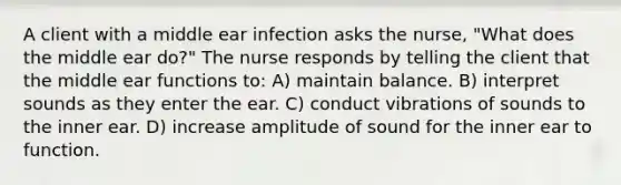 A client with a middle ear infection asks the nurse, "What does the middle ear do?" The nurse responds by telling the client that the middle ear functions to: A) maintain balance. B) interpret sounds as they enter the ear. C) conduct vibrations of sounds to the inner ear. D) increase amplitude of sound for the inner ear to function.