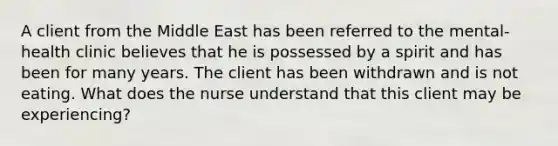 A client from the Middle East has been referred to the mental-health clinic believes that he is possessed by a spirit and has been for many years. The client has been withdrawn and is not eating. What does the nurse understand that this client may be experiencing?