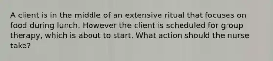 A client is in the middle of an extensive ritual that focuses on food during lunch. However the client is scheduled for group therapy, which is about to start. What action should the nurse take?