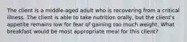 The client is a middle-aged adult who is recovering from a critical illness. The client is able to take nutrition orally, but the client's appetite remains low for fear of gaining too much weight. What breakfast would be most appropriate meal for this client?