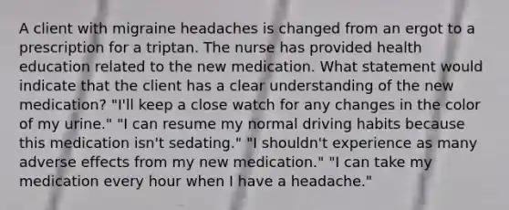 A client with migraine headaches is changed from an ergot to a prescription for a triptan. The nurse has provided health education related to the new medication. What statement would indicate that the client has a clear understanding of the new medication? "I'll keep a close watch for any changes in the color of my urine." "I can resume my normal driving habits because this medication isn't sedating." "I shouldn't experience as many adverse effects from my new medication." "I can take my medication every hour when I have a headache."