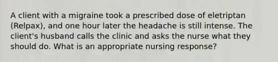 A client with a migraine took a prescribed dose of eletriptan (Relpax), and one hour later the headache is still intense. The client's husband calls the clinic and asks the nurse what they should do. What is an appropriate nursing response?