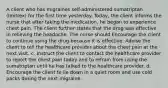 A client who has migraines self-administered sumatriptan (Imitrex) for the first time yesterday. Today, the client informs the nurse that after taking the medication, he began to experience chest pain. The client further states that the drug was effective in relieving the headache. The nurse should Encourage the client to continue using the drug because it is effective. Advise the client to tell the healthcare provider about the chest pain at the next visit. c. Instruct the client to contact the healthcare provider to report the chest pain today and to refrain from using the sumatriptan until he has talked to the healthcare provider. d. Encourage the client to lie down in a quiet room and use cold packs during the next migraine.