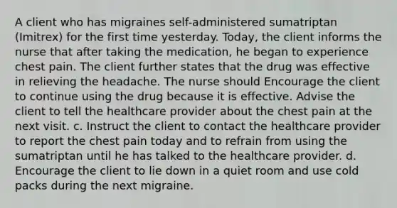 A client who has migraines self-administered sumatriptan (Imitrex) for the first time yesterday. Today, the client informs the nurse that after taking the medication, he began to experience chest pain. The client further states that the drug was effective in relieving the headache. The nurse should Encourage the client to continue using the drug because it is effective. Advise the client to tell the healthcare provider about the chest pain at the next visit. c. Instruct the client to contact the healthcare provider to report the chest pain today and to refrain from using the sumatriptan until he has talked to the healthcare provider. d. Encourage the client to lie down in a quiet room and use cold packs during the next migraine.