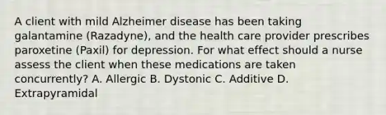 A client with mild Alzheimer disease has been taking galantamine (Razadyne), and the health care provider prescribes paroxetine (Paxil) for depression. For what effect should a nurse assess the client when these medications are taken concurrently? A. Allergic B. Dystonic C. Additive D. Extrapyramidal