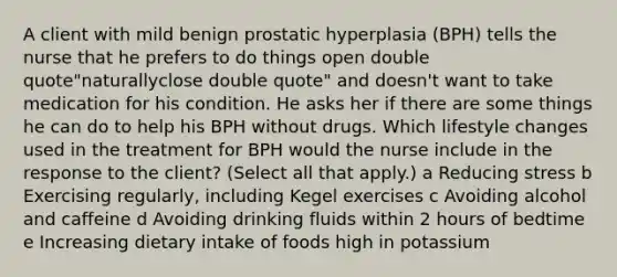 A client with mild benign prostatic hyperplasia​ (BPH) tells the nurse that he prefers to do things open double quote"naturallyclose double quote" and doesn​'t want to take medication for his condition. He asks her if there are some things he can do to help his BPH without drugs. Which lifestyle changes used in the treatment for BPH would the nurse include in the response to the​ client? (Select all that​ apply.) a Reducing stress b Exercising​ regularly, including Kegel exercises c Avoiding alcohol and caffeine d Avoiding drinking fluids within 2 hours of bedtime e Increasing dietary intake of foods high in potassium