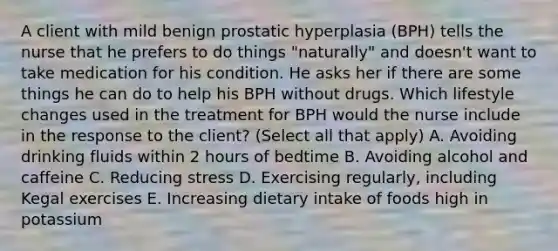 A client with mild benign prostatic hyperplasia (BPH) tells the nurse that he prefers to do things "naturally" and doesn't want to take medication for his condition. He asks her if there are some things he can do to help his BPH without drugs. Which lifestyle changes used in the treatment for BPH would the nurse include in the response to the client? (Select all that apply) A. Avoiding drinking fluids within 2 hours of bedtime B. Avoiding alcohol and caffeine C. Reducing stress D. Exercising regularly, including Kegal exercises E. Increasing dietary intake of foods high in potassium