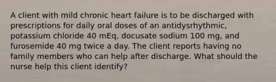 A client with mild chronic heart failure is to be discharged with prescriptions for daily oral doses of an antidysrhythmic, potassium chloride 40 mEq, docusate sodium 100 mg, and furosemide 40 mg twice a day. The client reports having no family members who can help after discharge. What should the nurse help this client identify?