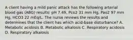 A client having a mild panic attack has the following arterial blood gas (ABG) results: pH 7.49, Pco2 31 mm Hg, Pao2 97 mm Hg, HCO3 22 mEq/L. The nurse reviews the results and determines that the client has which acid-base disturbance? A. Metabolic acidosis B. Metabolic alkalosis C. Respiratory acidosis D. Respiratory alkalosis