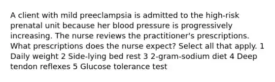 A client with mild preeclampsia is admitted to the high-risk prenatal unit because her <a href='https://www.questionai.com/knowledge/kD0HacyPBr-blood-pressure' class='anchor-knowledge'>blood pressure</a> is progressively increasing. The nurse reviews the practitioner's prescriptions. What prescriptions does the nurse expect? Select all that apply. 1 Daily weight 2 Side-lying bed rest 3 2-gram-sodium diet 4 Deep tendon reflexes 5 Glucose tolerance test