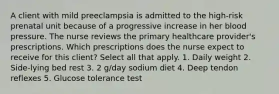 A client with mild preeclampsia is admitted to the high-risk prenatal unit because of a progressive increase in her blood pressure. The nurse reviews the primary healthcare provider's prescriptions. Which prescriptions does the nurse expect to receive for this client? Select all that apply. 1. Daily weight 2. Side-lying bed rest 3. 2 g/day sodium diet 4. Deep tendon reflexes 5. Glucose tolerance test