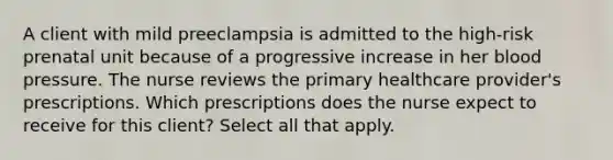 A client with mild preeclampsia is admitted to the high-risk prenatal unit because of a progressive increase in her blood pressure. The nurse reviews the primary healthcare provider's prescriptions. Which prescriptions does the nurse expect to receive for this client? Select all that apply.