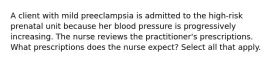 A client with mild preeclampsia is admitted to the high-risk prenatal unit because her blood pressure is progressively increasing. The nurse reviews the practitioner's prescriptions. What prescriptions does the nurse expect? Select all that apply.