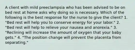 A client with mild preeclampsia who has been advised to be on bed rest at home asks why doing so is necessary. Which of the following is the best response for the nurse to give the client? 1. "Bed rest will help you to conserve energy for your labor." 2. "Bed rest will help to relieve your nausea and anorexia." 3. "Reclining will increase the amount of oxygen that your baby gets." 4. "The position change will prevent the placenta from separating."