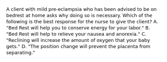 A client with mild pre-eclampsia who has been advised to be on bedrest at home asks why doing so is necessary. Which of the following is the best response for the nurse to give the client? A. "Bed Rest will help you to conserve energy for your labor." B. "Bed Rest will help to relieve your nausea and anorexia." C. "Reclining will increase the amount of oxygen that your baby gets." D. "The position change will prevent the placenta from separating."