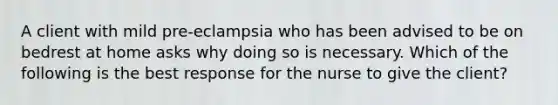 A client with mild pre-eclampsia who has been advised to be on bedrest at home asks why doing so is necessary. Which of the following is the best response for the nurse to give the client?