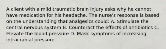 A client with a mild traumatic brain injury asks why he cannot have medication for his headache. The nurse's response is based on the understanding that analgesics could: A. Stimulate the central nervous system B. Counteract the effects of antibiotics C. Elevate the blood pressure D. Mask symptoms of increasing intracranial pressure