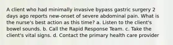 A client who had minimally invasive bypass gastric surgery 2 days ago reports new-onset of severe abdominal pain. What is the nurse's best action as this time? a. Listen to the client's bowel sounds. b. Call the Rapid Response Team. c. Take the client's vital signs. d. Contact the primary health care provider