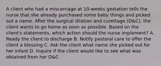 A client who had a miscarriage at 10-weeks gestation tells the nurse that she already purchased some baby things and picked out a name. After the surgical dilation and curettage (D&C), the client wants to go home as soon as possible. Based on the client's statements, which action should the nurse implement? A. Ready the client to discharge B. Notify pastoral care to offer the client a blessing C. Ask the client what name she picked out for her infant D. Inquire if the client would like to see what was obtained from her D&C