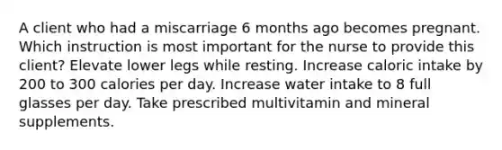 A client who had a miscarriage 6 months ago becomes pregnant. Which instruction is most important for the nurse to provide this client? Elevate lower legs while resting. Increase caloric intake by 200 to 300 calories per day. Increase water intake to 8 full glasses per day. Take prescribed multivitamin and mineral supplements.