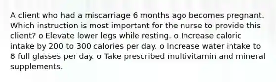 A client who had a miscarriage 6 months ago becomes pregnant. Which instruction is most important for the nurse to provide this client? o Elevate lower legs while resting. o Increase caloric intake by 200 to 300 calories per day. o Increase water intake to 8 full glasses per day. o Take prescribed multivitamin and mineral supplements.