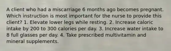 A client who had a miscarriage 6 months ago becomes pregnant. Which instruction is most important for the nurse to provide this client? 1. Elevate lower legs while resting. 2. Increase caloric intake by 200 to 300 calories per day. 3. Increase water intake to 8 full glasses per day. 4. Take prescribed multivitamin and mineral supplements.