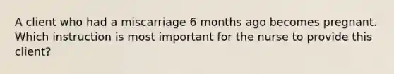 A client who had a miscarriage 6 months ago becomes pregnant. Which instruction is most important for the nurse to provide this client?