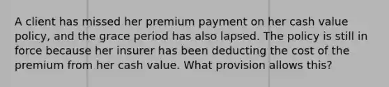 A client has missed her premium payment on her cash value policy, and the grace period has also lapsed. The policy is still in force because her insurer has been deducting the cost of the premium from her cash value. What provision allows this?