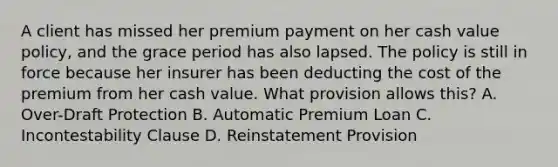 A client has missed her premium payment on her cash value policy, and the grace period has also lapsed. The policy is still in force because her insurer has been deducting the cost of the premium from her cash value. What provision allows this? A. Over-Draft Protection B. Automatic Premium Loan C. Incontestability Clause D. Reinstatement Provision